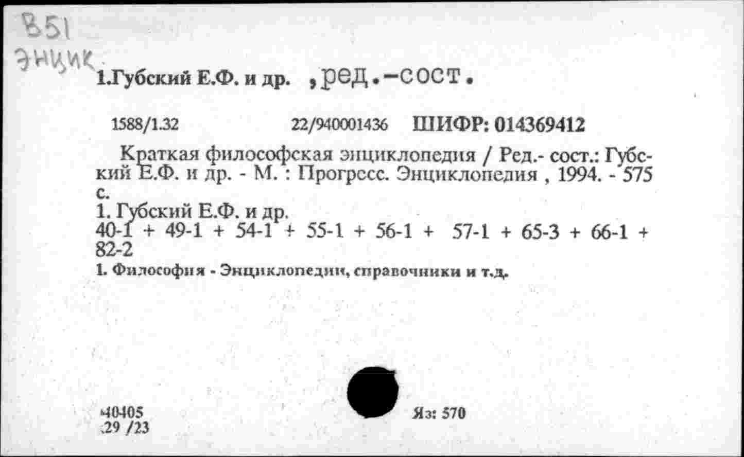 ﻿%51
ЭШл ад
ЕГубский Е.Ф. и др. , реД. —СОСТ .
1588/1.32	22/940001436 ШИФР: 014369412
Краткая философская энциклопедия / Ред.- сост.: Губс-кий Е.Ф. и др. - М. : Прогресс. Энциклопедия , 1994. - 575 с.
1. Губский Е.Ф. и др.
40-1 + 49-1 + 54-1 + 55-1 + 56-1 + 57-1 + 65-3 + 66-1 + 82-2
1. Философия - Энциклопедии, справочники и т.д.
40405 .29 /23
Яз: 570